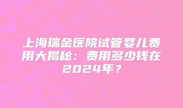 上海瑞金医院试管婴儿费用大揭秘:费用多少钱在2024年?