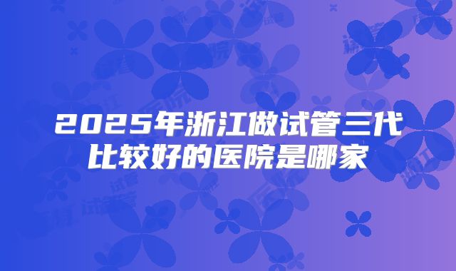 2025年浙江做试管三代比较好的医院是哪家