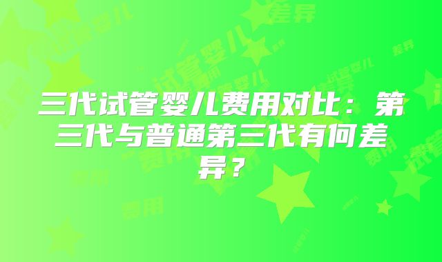 三代试管婴儿费用对比:第三代与普通第三代有何差异?