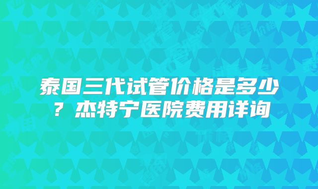 泰国三代试管价格是多少？杰特宁医院费用详询