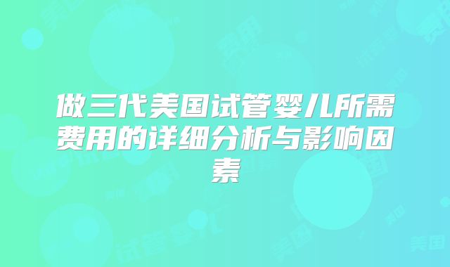 做三代美国试管婴儿所需费用的详细分析与影响因素