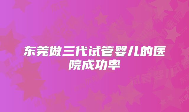 东莞做三代试管婴儿的医院成功率