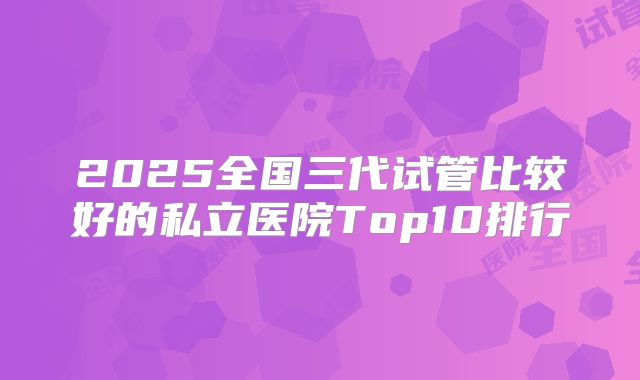 2025全国三代试管比较好的私立医院Top10排行