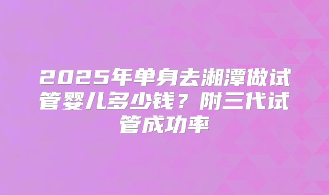 2025年单身去湘潭做试管婴儿多少钱？附三代试管成功率