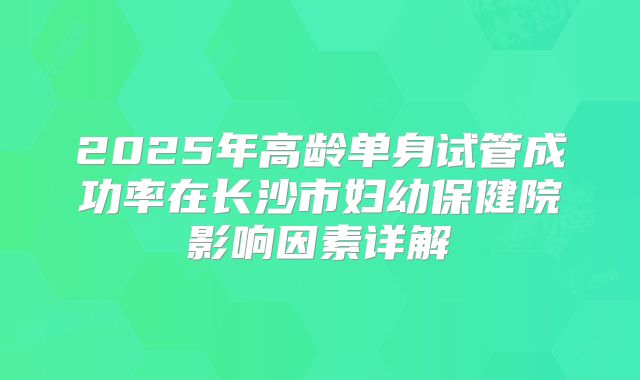 2025年高龄单身试管成功率在长沙市妇幼保健院影响因素详解