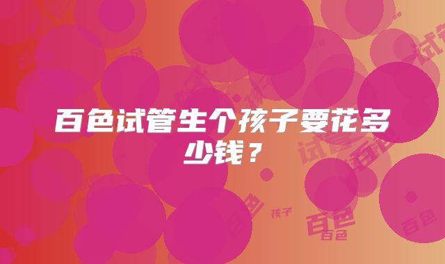 百色试管生个孩子要花多少钱?