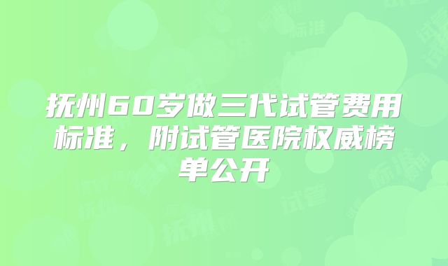 抚州60岁做三代试管费用标准，附试管医院权威榜单公开