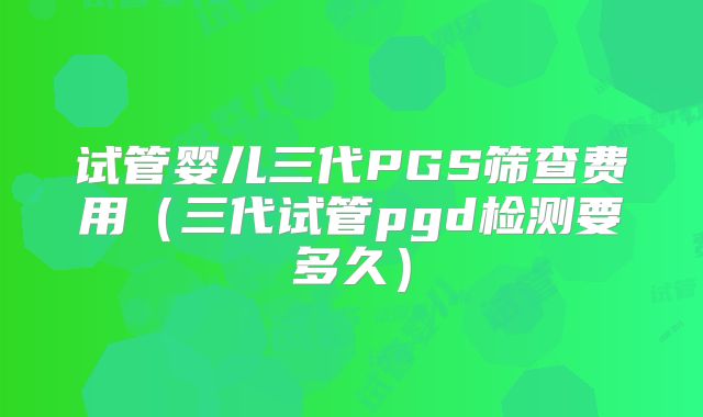 试管婴儿三代PGS筛查费用（三代试管pgd检测要多久）