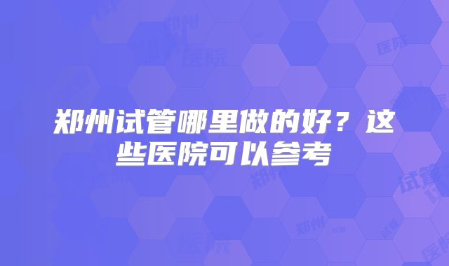 郑州试管哪里做的好？这些医院可以参考