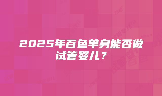 2025年百色单身能否做试管婴儿？