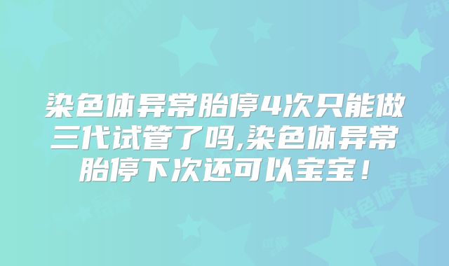 染色体异常胎停4次只能做三代试管了吗,染色体异常胎停下次还可以宝宝！