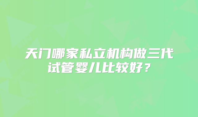 天门哪家私立机构做三代试管婴儿比较好？