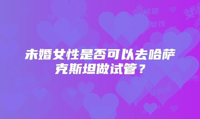 未婚女性是否可以去哈萨克斯坦做试管？