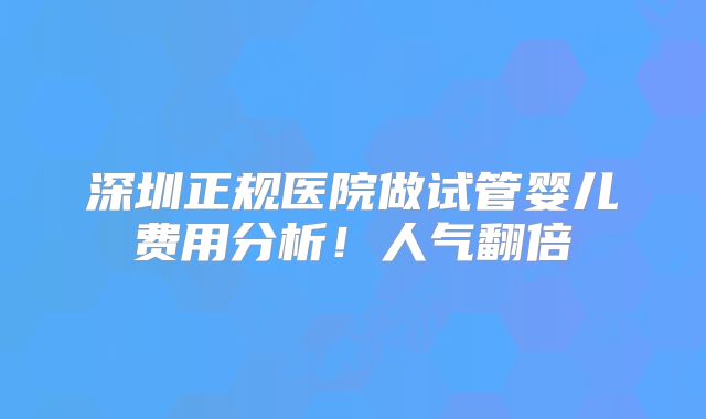 深圳正规医院做试管婴儿费用分析！人气翻倍