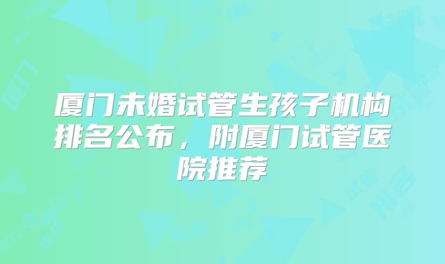 厦门未婚试管生孩子机构排名公布,附厦门试管医院推荐