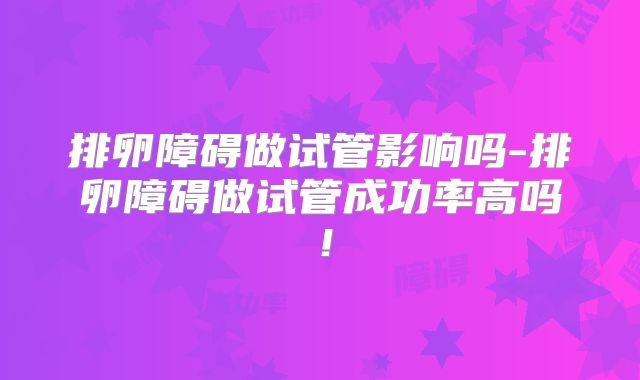 排卵障碍做试管影响吗-排卵障碍做试管成功率高吗！