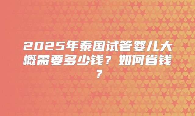 2025年泰国试管婴儿大概需要多少钱?如何省钱?