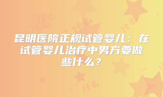 昆明医院正规试管婴儿：在试管婴儿治疗中男方要做些什么？