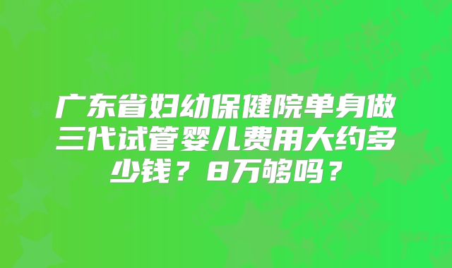 广东省妇幼保健院单身做三代试管婴儿费用大约多少钱？8万够吗？