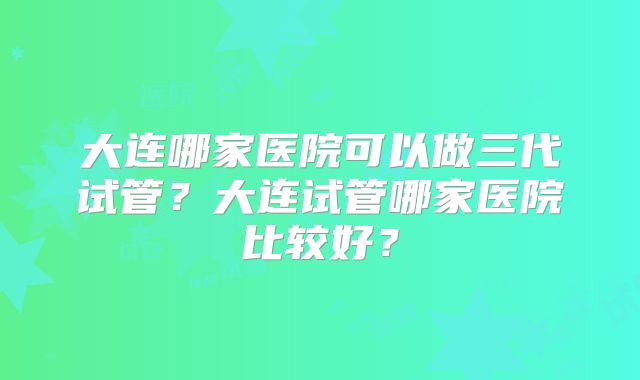 大连哪家医院可以做三代试管?大连试管哪家医院比较好?