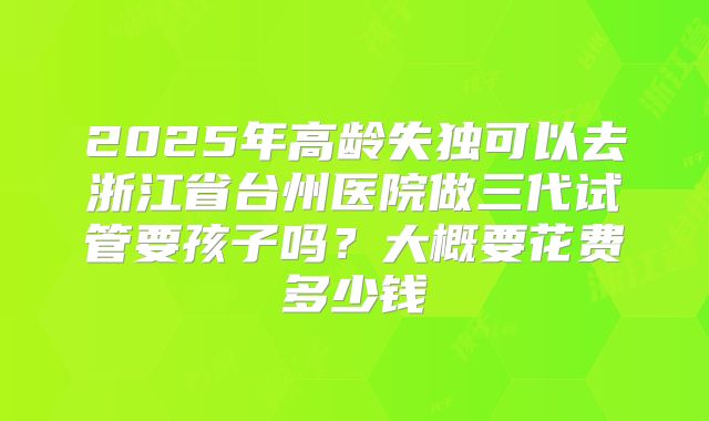 2025年高龄失独可以去浙江省台州医院做三代试管要孩子吗?大概要花费多少钱