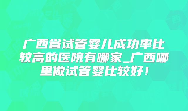 广西省试管婴儿成功率比较高的医院有哪家_广西哪里做试管婴比较好！