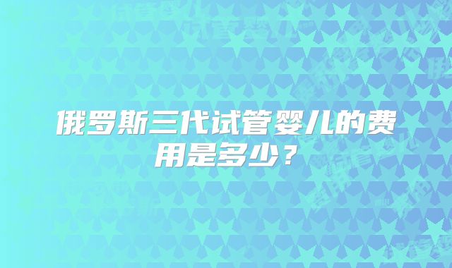 俄罗斯三代试管婴儿的费用是多少？