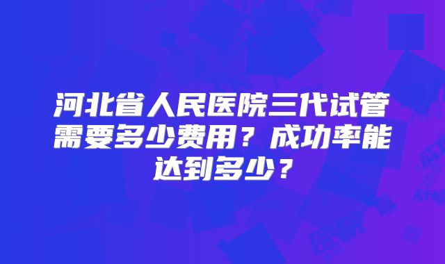 河北省人民医院三代试管需要多少费用？成功率能达到多少？