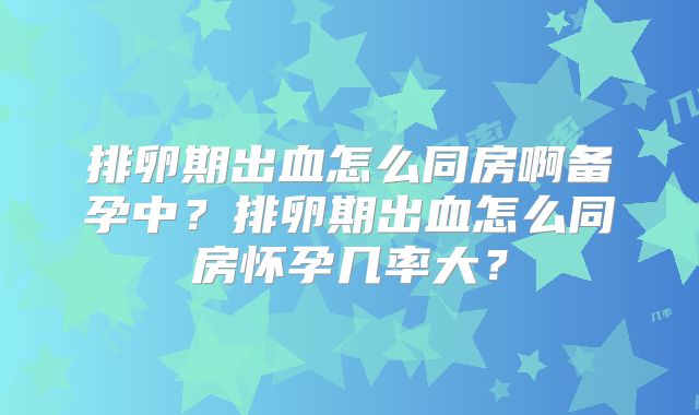 排卵期出血怎么同房啊备孕中？排卵期出血怎么同房怀孕几率大？