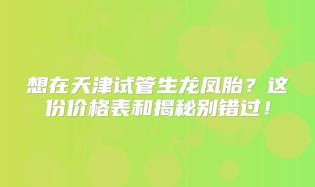 想在天津试管生龙凤胎？这份价格表和揭秘别错过！