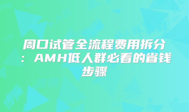 周口试管全流程费用拆分:AMH低人群必看的省钱步骤