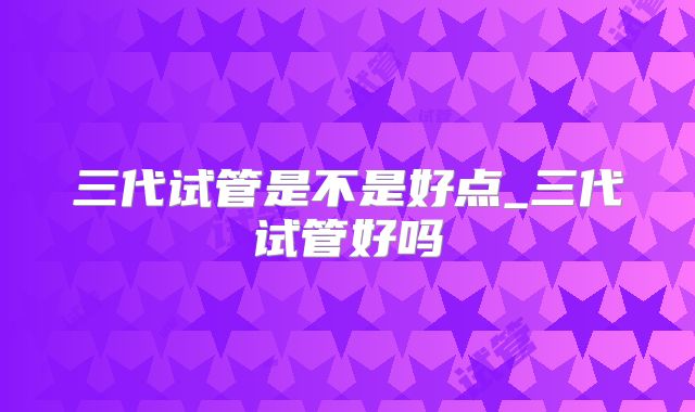 三代试管是不是好点_三代试管好吗