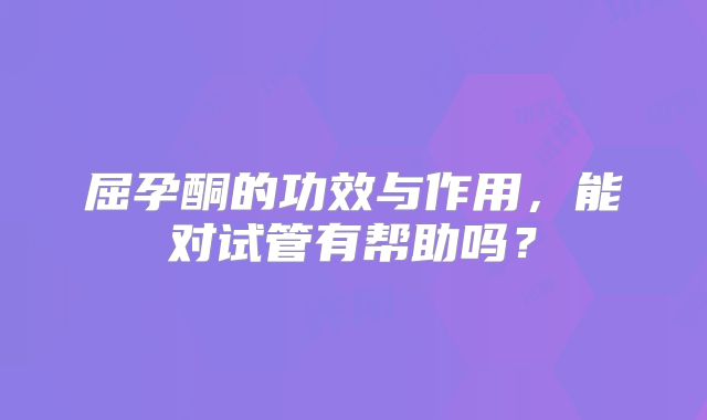 屈孕酮的功效与作用，能对试管有帮助吗？