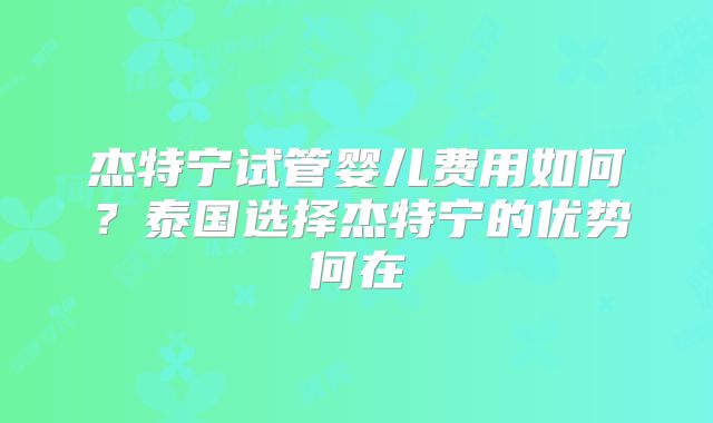 杰特宁试管婴儿费用如何？泰国选择杰特宁的优势何在