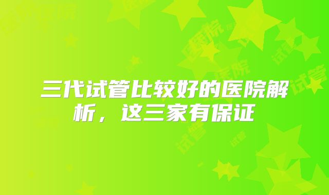 三代试管比较好的医院解析，这三家有保证
