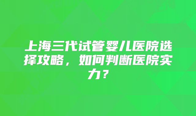 上海三代试管婴儿医院选择攻略，如何判断医院实力？