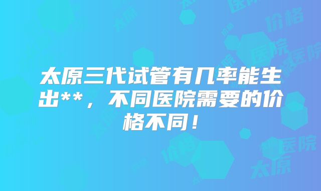 太原三代试管有几率能生出**,不同医院需要的价格不同!