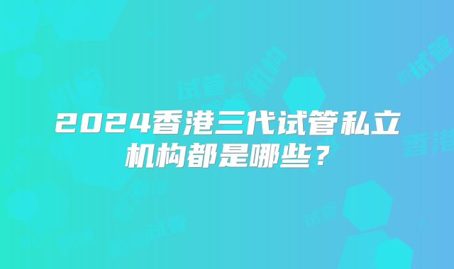 2024香港三代试管私立机构都是哪些？