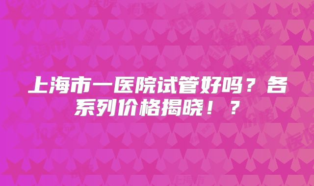 上海市一医院试管好吗?各系列价格揭晓!?