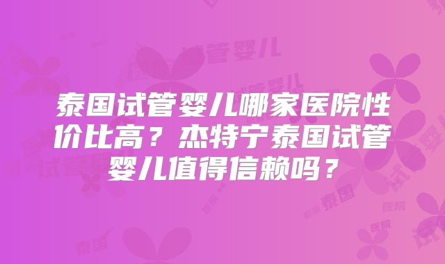 泰国试管婴儿哪家医院性价比高？杰特宁泰国试管婴儿值得信赖吗？