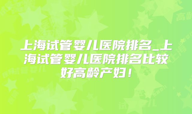 上海试管婴儿医院排名_上海试管婴儿医院排名比较好高龄产妇!