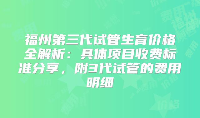 福州第三代试管生育价格全解析:具体项目收费标准分享,附3代试管的费用明细
