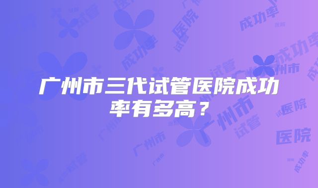 广州市三代试管医院成功率有多高？