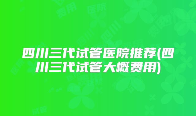 四川三代试管医院推荐(四川三代试管大概费用)