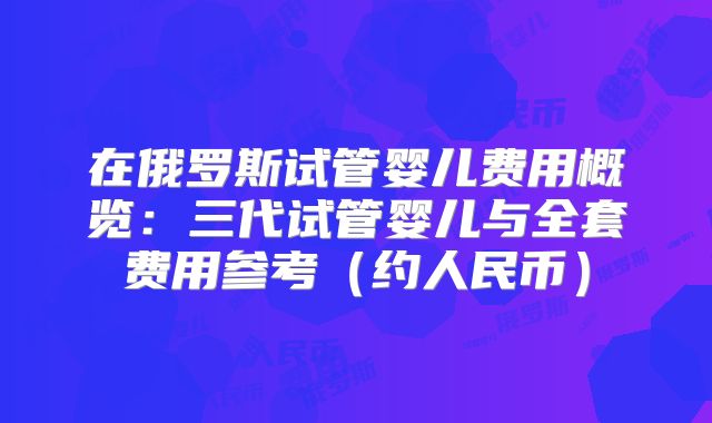 在俄罗斯试管婴儿费用概览：三代试管婴儿与全套费用参考（约人民币）