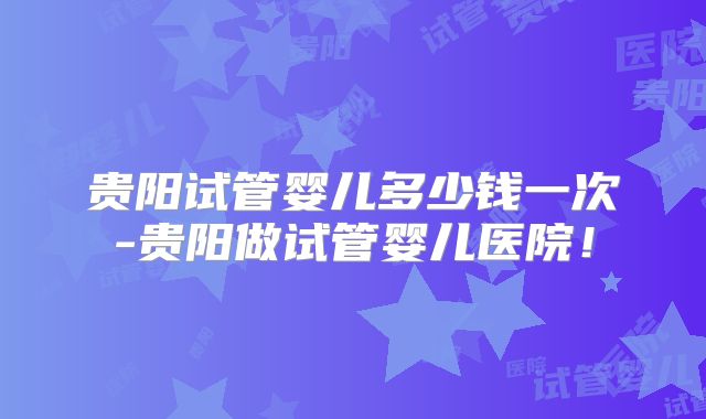 贵阳试管婴儿多少钱一次-贵阳做试管婴儿医院！
