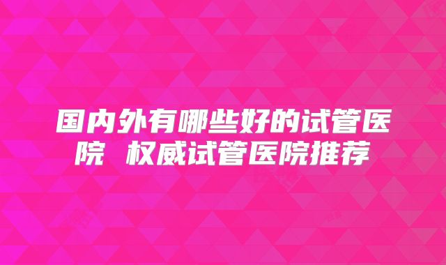 国内外有哪些好的试管医院 权威试管医院推荐
