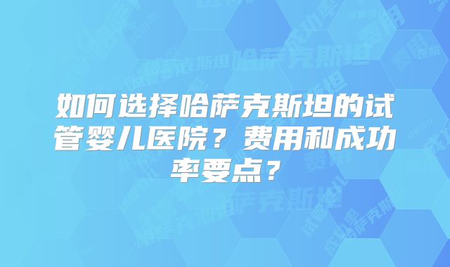 如何选择哈萨克斯坦的试管婴儿医院？费用和成功率要点？