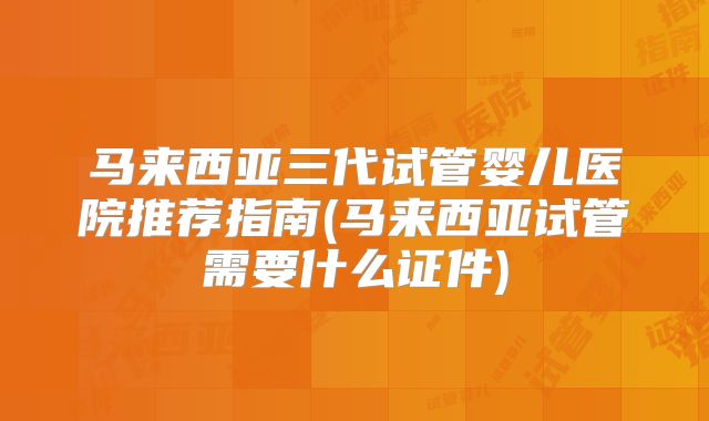 马来西亚三代试管婴儿医院推荐指南(马来西亚试管需要什么证件)