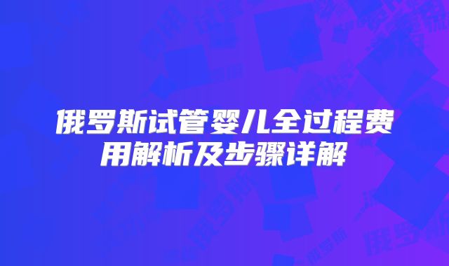 俄罗斯试管婴儿全过程费用解析及步骤详解